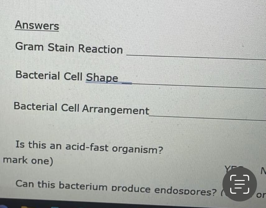 Answers
Gram Stain Reaction
Bacterial Cell Shape
Bacterial Cell Arrangement
Is this an acid-fast organism?
mark one)
Can this bacterium produce endospores?
€
or
