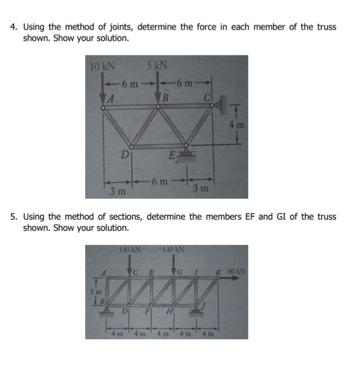 4. Using the method of joints, determine the force in each member of the truss
shown. Show your solution.
10 kN
5 kN
6 m
A
6 m
B.
Cl
4 m
E
-6 m
3 m
3 m
5. Using the method of sections, determine the members EF and GI of the truss
shown. Show your solution.
140 kN
140 kN
K 80 kN
5 m
D
F
H
4m
4 m
4 m
4 m
4 m
