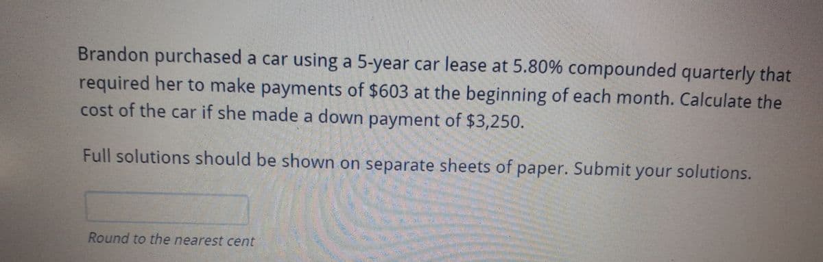 Brandon purchased a car using a 5-year car lease at 5.80% compounded quarterly that
required her to make payments of $603 at the beginning of each month. Calculate the
cost of the car if she made a down payment of $3,250.
Full solutions should be shown on separate sheets of paper. Submit your solutions.
Round to the nearest cent

