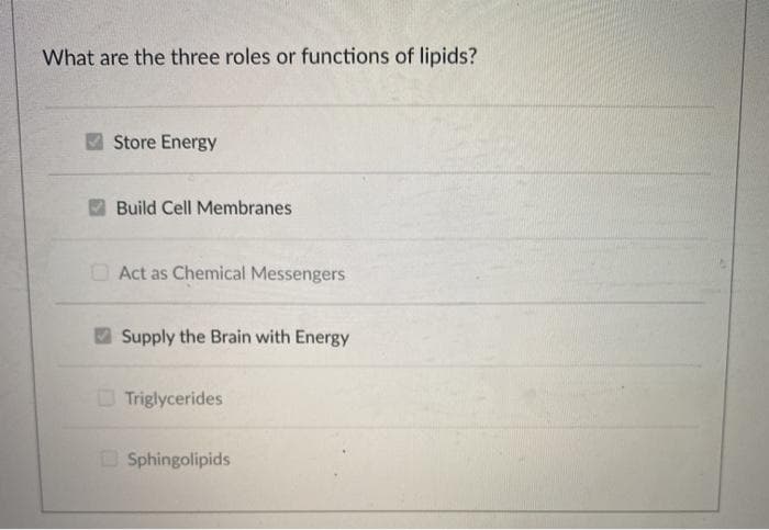 What are the three roles or functions of lipids?
Store Energy
Build Cell Membranes
O Act as Chemical Messengers
Supply the Brain with Energy
O Triglycerides
O Sphingolipids

