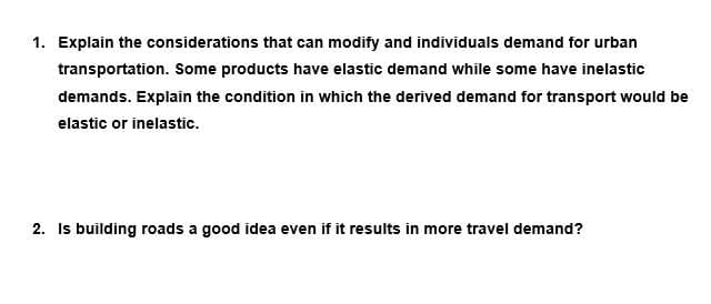 1. Explain the considerations that can modify and individuals demand for urban
transportation. Some products have elastic demand while some have inelastic
demands. Explain the condition in which the derived demand for transport would be
elastic or inelastic.
2. Is building roads a good idea even if it results in more travel demand?
