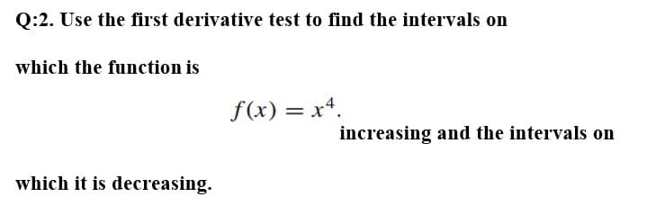 Q:2. Use the first derivative test to find the intervals on
which the function is
f(x) = x4.
which it is decreasing.
increasing and the intervals on