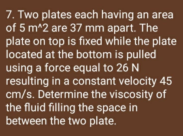 7. Two plates each having an area
of 5 m^2 are 37 mm apart. The
plate on top is fixed while the plate
located at the bottom is pulled
using a force equal to 26 N
resulting in a constant velocity 45
cm/s. Determine the viscosity of
the fluid filling the space in
between the two plate.
