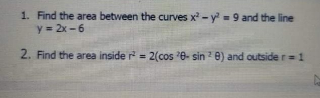 1. Find the area between the curves x2-y2 = 9 and the line
y = 2x-6
2. Find the area inside r 2(cos 20- sin 2 0) and outside r= 1
%3D
