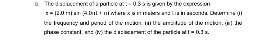 b. The displacement of a particle at t = 0.3 s is given by the expression
x = (2.0 m) sin (4.0mt + T) where x is in meters and t is in seconds. Determine (i)
the frequency and period of the motion, (ii) the amplitude of the motion, (ii) the
phase constant, and (iv) the displacement of the particle at t = 0.3 s.
