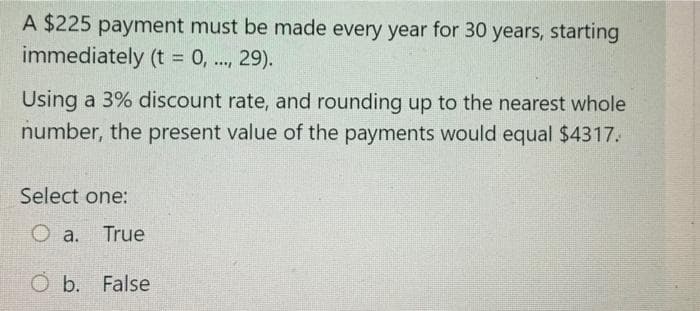 A $225 payment must be made every year for 30 years, starting
immediately (t = 0, .., 29).
%3D
Using a 3% discount rate, and rounding up to the nearest whole
number, the present value of the payments would equal $4317.
Select one:
O a.
True
O b. False
