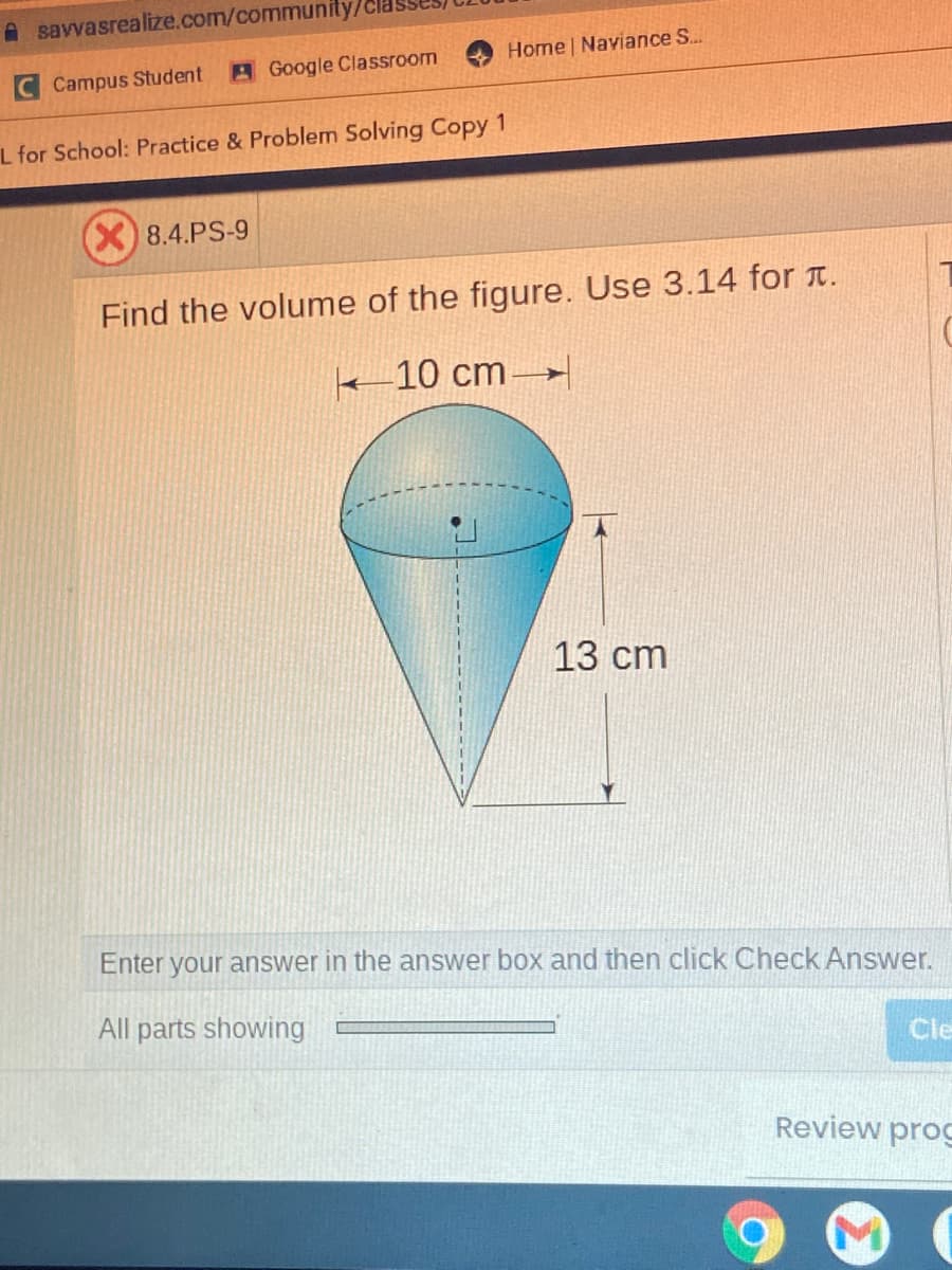 A savvasrealize.com/community/c
Home Naviance S...
Campus Student
A Google Classroom
L for School: Practice & Problem Solving Copy 1
X)8.4.PS-9
Find the volume of the figure. Use 3.14 for t.
k-10 cm→
13 сm
Enter your answer in the answer box and then click Check Answer.
All parts showing
Cle
Review prog
