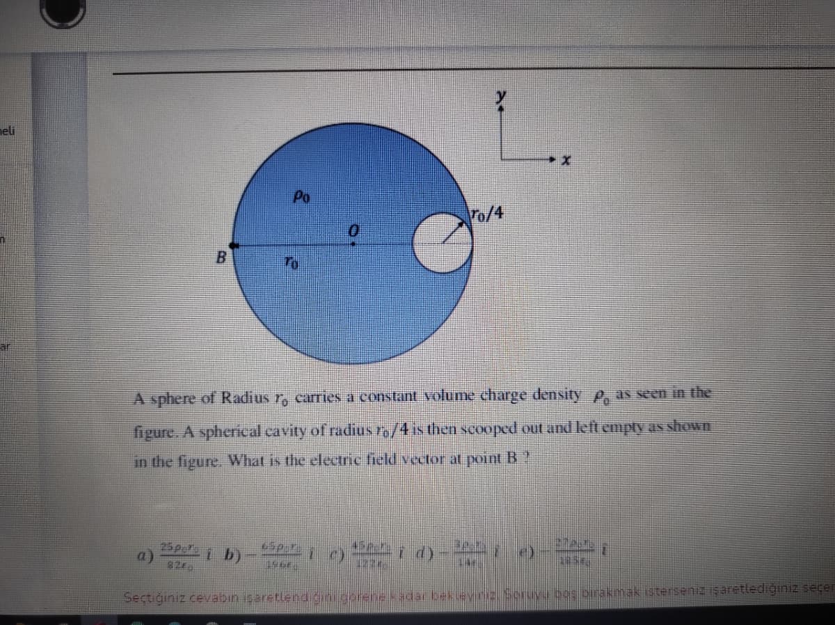neli
Po
To/4
A sphere of Radius r, carries a constant volume charge density p, as seen in the
figure. A spherical cavity of radius ro/4 is then scooped out and left empty as shown
in the figure. What is the electric field vector at point B ?
25pe 1 b)
a)
45p
i d)- ;
Seçtiğınız cevabin isaretlend gini gorene kadar bek evins Scruyu cos birakmak isterseniz iş aretlediğiniz ecer
