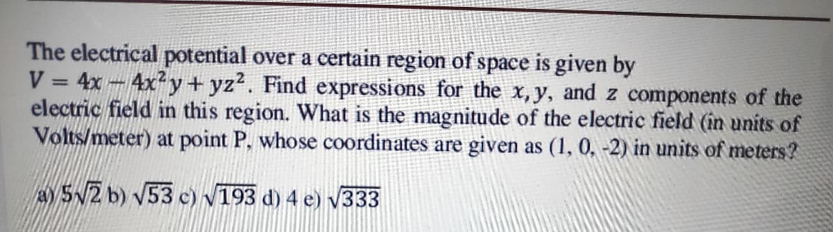 The electrical potential over a certain region of space is given by
V = 4x 4xy + yz2. Find expressions for the x, y, and z components of the
electric field in this region. What is the magnitude of the electric field (in units of
Volts/meter) at point P, whose coordinates are given as (1, 0, -2) in units of meters?
A S2 b) V53 c) v193 d) 4 e) V333
