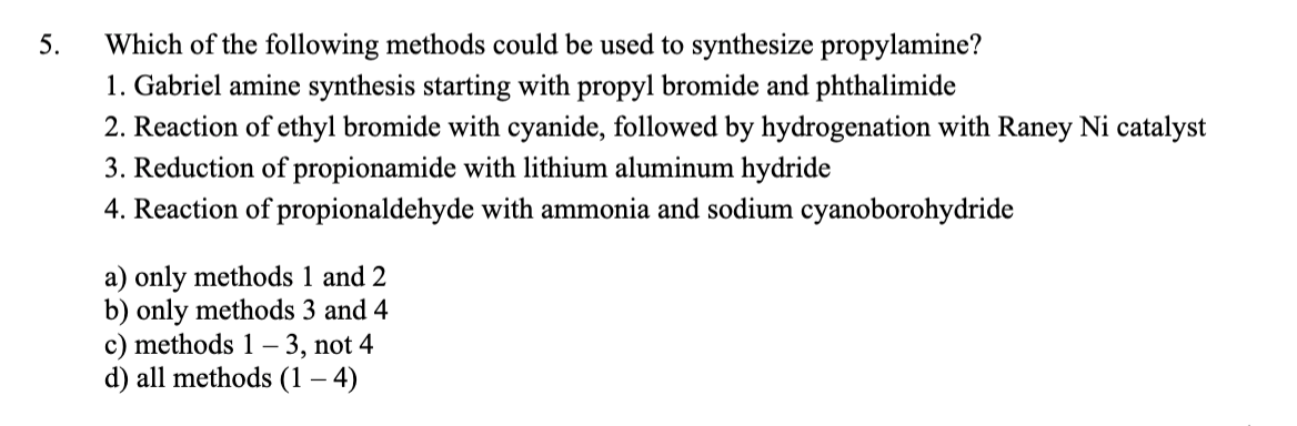 5.
Which of the following methods could be used to synthesize propylamine?
1. Gabriel amine synthesis starting with propyl bromide and phthalimide
2. Reaction of ethyl bromide with cyanide, followed by hydrogenation with Raney Ni catalyst
3. Reduction of propionamide with lithium aluminum hydride
4. Reaction of propionaldehyde with ammonia and sodium cyanoborohydride
a) only methods 1 and 2
b) only methods 3 and 4
c) methods 1– 3, not 4
d) all methods (1 – 4)

