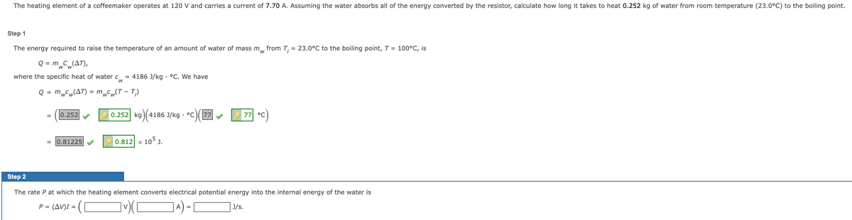 The heating element of a coffeemaker operates at 120 V and carries a current of 7.70 A. Assuming the water absorbs all of the energy converted by the resistor, calculate how long it takes to heat 0.252 kg of water from room temperature (23.0°C) to the boiling point.
Step 1
The energy required to raise the temperature of an amount of water of mass m, from T; = 23.0°C to the boiling point, T = 100°C, is
Q = mC„(AT),
where the specific heat of water c = 4186 J/kg · °C. We have
Q = m„Cw(AT) = m„Cw(T – T;)
0.252
0.252 kg )( 4186 J/kg · °C
77
77 °c)
0.81225
0.812 x 10° J.
Step 2
The rate P at which the heating element converts electrical potential energy into the internal energy of the water is
P = (AV)I =
A
J/s.
=
