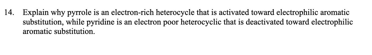 14. Explain why pyrrole is an electron-rich heterocycle that is activated toward electrophilic aromatic
substitution, while pyridine is an electron poor heterocyclic that is deactivated toward electrophilic
aromatic substitution.
