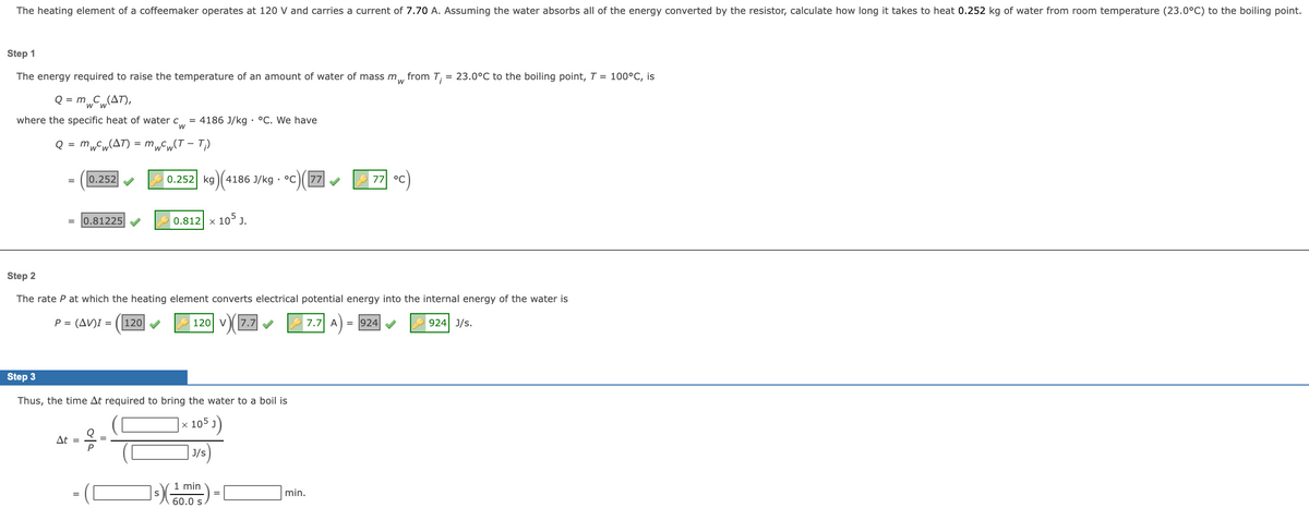 The heating element of a coffeemaker operates at 120 V and carries a current of 7.70 A. Assuming the water absorbs all of the energy converted by the resistor, calculate how long it takes to heat 0.252 kg of water from room temperature (23.0°C) to the boiling point.
Step 1
The energy required to raise the temperature of an amount of water of mass m, from T;
= 23.0°C to the boiling point, T = 100°C, is
Q = m„C„(AT),
where the specific heat of water c = 4186 J/kg · °C. We have
Q = mwCw(AT) = mwCw(T – T;)
0.252
0.252 kg
4186 J/kg · °C
77
7기 °C
= 0.81225
x 105 J.
0.812
Step 2
The rate P at which the heating element converts electrical potential energy into the internal energy of the water is
P = (AV)I = (|120
120 V
v7.7
7.7 A
= 924
924 J/s.
Step 3
Thus, the time At required to bring the water to a boil is
105 J)
At =
J/s
1 min
min.
60.0 s.
