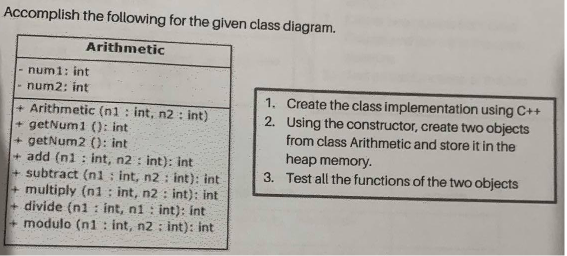 Accomplish the following for the given class diagram.
Arithmetic
numi: int
num2: int
1. Create the class implementation using C++
2. Using the constructor, create two objects
from class Arithmetic and store it in the
+Arithmetic (n1 : int, n2 : int)
+ getNum1 (): int
+getNum2 (): int
+ add (n1 : int, n2 : int): int
+ subtract (nl : int, n2: int): int
+multiply (n1 int, n2: int): int
+ divide (n1 : int, n1 : int): int
+ modulo (n1 : int, n2 int): int
heap memory.
3. Test all the functions of the two objects
