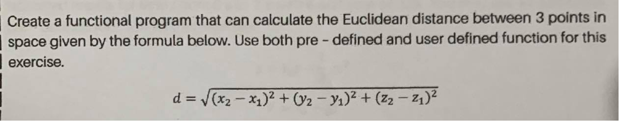Create a functional program that can calculate the Euclidean distance between 3 points in
space given by the formula below. Use both pre - defined and user defined function for this
exercise.
d = (x2 - x1)2 + (y2 – Y1)² + (z2 – 21)2
