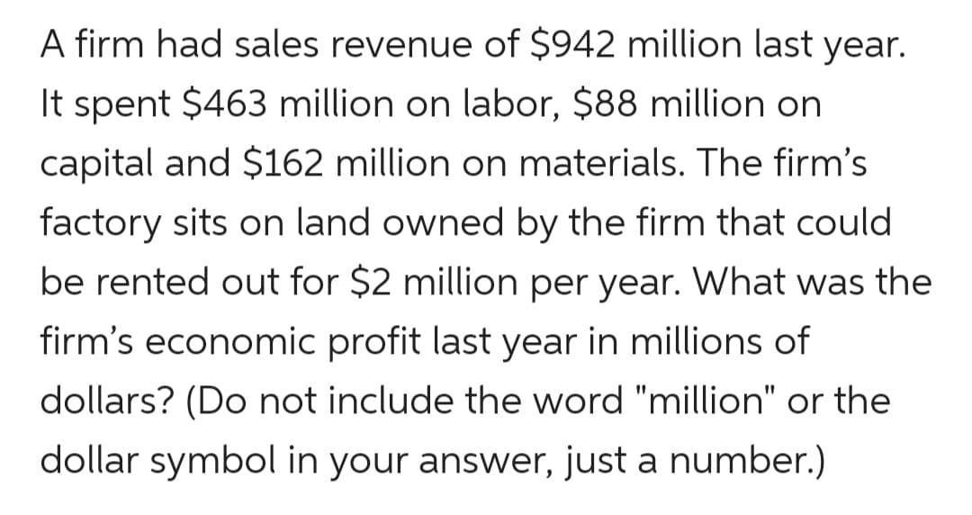 A firm had sales revenue of $942 million last year.
It spent $463 million on labor, $88 million on
capital and $162 million on materials. The firm's
factory sits on land owned by the firm that could
be rented out for $2 million per year. What was the
firm's economic profit last year in millions of
dollars? (Do not include the word "million" or the
dollar symbol in your answer, just a number.)
