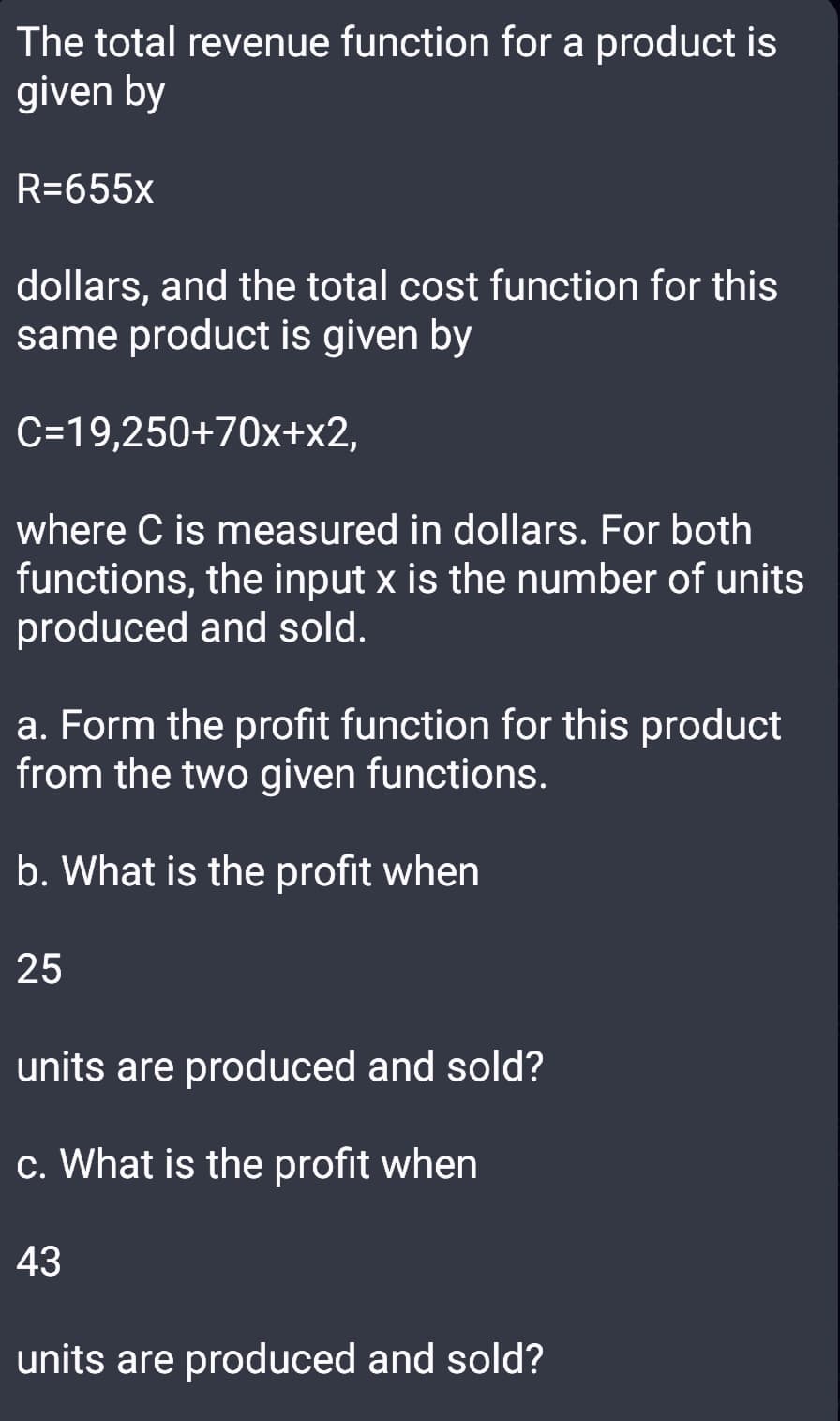 The total revenue function for a product is
given by
R=655x
dollars, and the total cost function for this
same product is given by
C=19,250+70x+x2,
where C is measured in dollars. For both
functions, the input x is the number of units
produced and sold.
a. Form the profit function for this product
from the two given functions.
b. What is the profit when
25
units are produced and sold?
c. What is the profit when
43
units are produced and sold?
