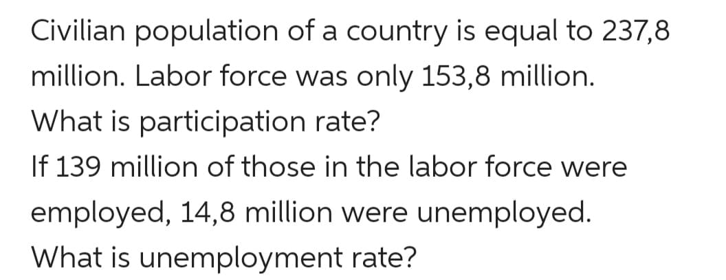 Civilian population of a country is equal to 237,8
million. Labor force was only 153,8 million.
What is participation rate?
If 139 million of those in the labor force were
employed, 14,8 million were unemployed.
What is unemployment rate?
