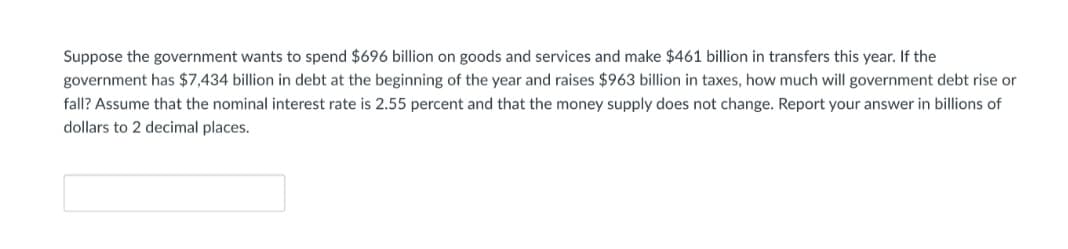 Suppose the government wants to spend $696 billion on goods and services and make $461 billion in transfers this year. If the
government has $7,434 billion in debt at the beginning of the year and raises $963 billion in taxes, how much will government debt rise or
fall? Assume that the nominal interest rate is 2.55 percent and that the money supply does not change. Report your answer in billions of
dollars to 2 decimal places.
