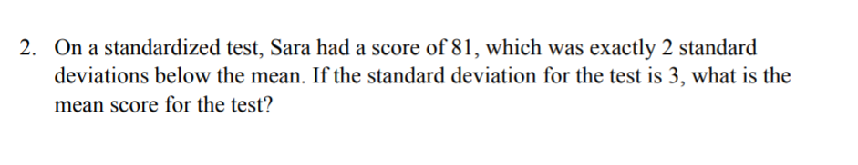 2. On a standardized test, Sara had a score of 81, which was exactly 2 standard
deviations below the mean. If the standard deviation for the test is 3, what is the
mean score for the test?
