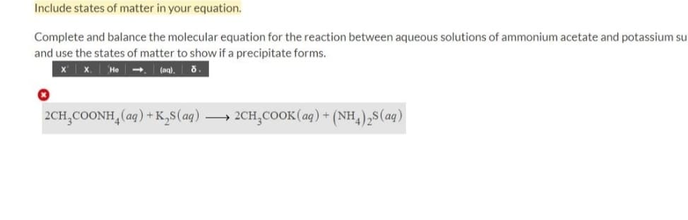Include states of matter in your equation.
Complete and balance the molecular equation for the reaction between aqueous solutions of ammonium acetate and potassium su
and use the states of matter to show if a precipitate forms.
X X.
He -
(aq),
2CH,COONH,(aq) + K,s(aq).
2CH,COOK(aq) + (NH,),8(aq)
