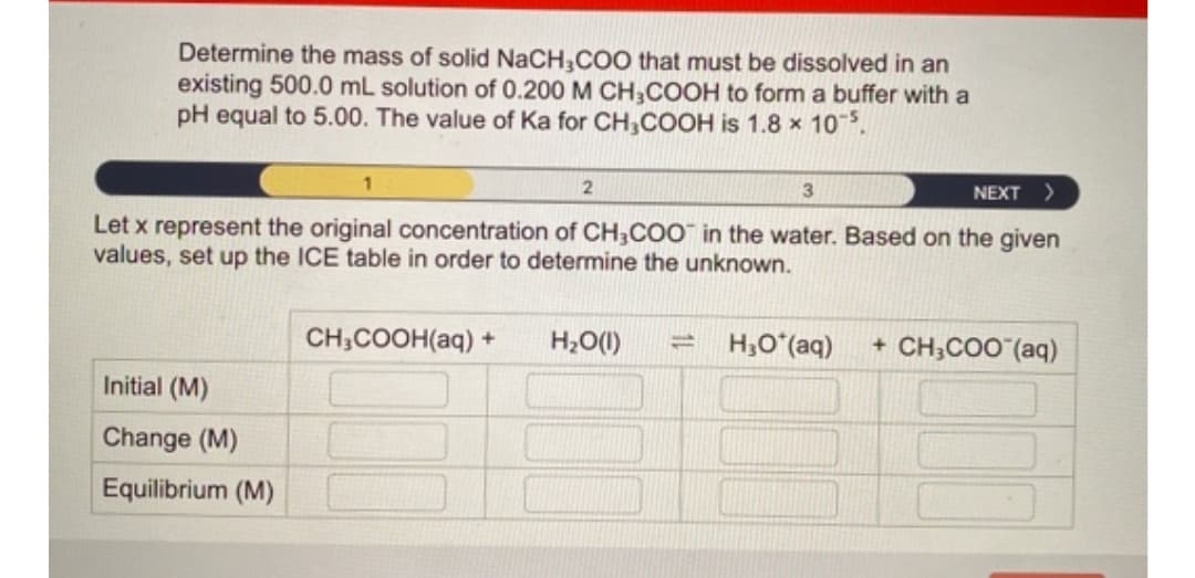 Determine the mass of solid NaCH,COO that must be dissolved in an
existing 500.0 mL solution of 0.200 M CH;COOH to form a buffer with a
pH equal to 5.00. The value of Ka for CH,COOH is 1.8 x 10.
NEXT >
Let x represent the original concentration of CH;COO in the water. Based on the given
values, set up the ICE table in order to determine the unknown.
CH;COOH(aq) +
H2O(1)
H,O (aq)
CH;COO (aq)
Initial (M)
Change (M)
Equilibrium (M)
