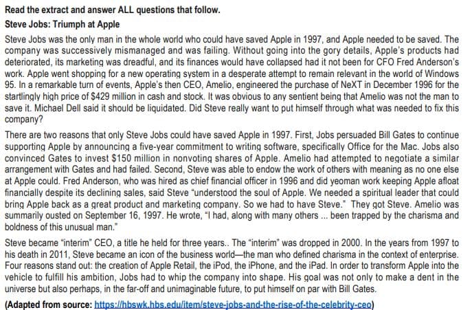 Read the extract and answer ALL questions that follow.
Steve Jobs: Triumph at Apple
Steve Jobs was the only man in the whole world who could have saved Apple in 1997, and Apple needed to be saved. The
company was successively mismanaged and was failing. Without going into the gory details, Apple's products had
deteriorated, its marketing was dreadful, and its finances would have collapsed had it not been for CFO Fred Anderson's
work. Apple went shopping for a new operating system in a desperate attempt to remain relevant in the world of Windows
95. In a remarkable turn of events, Apple's then CEO, Amelio, engineered the purchase of NeXT in December 1996 for the
startlingly high price of $429 million in cash and stock. It was obvious to any sentient being that Amelio was not the man to
save it. Michael Dell said it should be liquidated. Did Steve really want to put himself through what was needed to fix this
company?
There are two reasons that only Steve Jobs could have saved Apple in 1997. First, Jobs persuaded Bill Gates to continue
supporting Apple by announcing a five-year commitment to writing software, specifically Office for the Mac. Jobs also
convinced Gates to invest $150 million in nonvoting shares of Apple. Amelio had attempted to negotiate a similar
arrangement with Gates and had failed. Second, Steve was able to endow the work of others with meaning as no one else
at Apple could. Fred Anderson, who was hired as chief financial officer in 1996 and did yeoman work keeping Apple afloat
financially despite its declining sales, said Steve "understood the soul of Apple. We needed a spiritual leader that could
bring Apple back as a great product and marketing company. So we had to have Steve." They got Steve. Amelio was
summarily ousted on September 16, 1997. He wrote, "I had, along with many others... been trapped by the charisma and
boldness of this unusual man."
Steve became "interim" CEO, a title he held for three years.. The "interim" was dropped in 2000. In the years from 1997 to
his death in 2011, Steve became an icon of the business world-the man who defined charisma in the context of enterprise.
Four reasons stand out: the creation of Apple Retail, the iPod, the iPhone, and the iPad. In order to transform Apple into the
vehicle to fulfill his ambition, Jobs had to whip the company into shape. His goal was not only to make a dent in the
universe but also perhaps, in the far-off and unimaginable future, to put himself on par with Bill Gates.
(Adapted from source: https://hbswk.hbs.edu/item/steve-jobs-and-the-rise-of-the-celebrity-ceo)