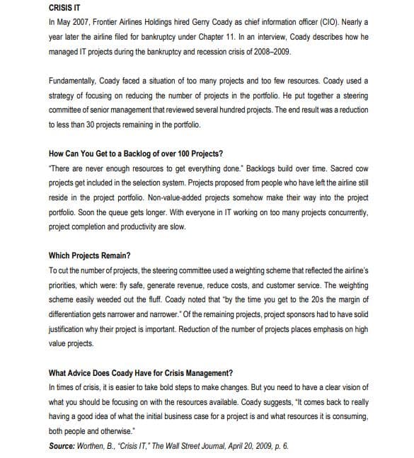 CRISIS IT
In May 2007, Frontier Airlines Holdings hired Gerry Coady as chief information officer (CIO). Nearly a
year later the airline filed for bankruptcy under Chapter 11. In an interview, Coady describes how he
managed IT projects during the bankruptcy and recession crisis of 2008-2009.
Fundamentally, Coady faced a situation of too many projects and too few resources. Coady used a
strategy of focusing on reducing the number of projects in the portfolio. He put together a steering
committee of senior management that reviewed several hundred projects. The end result was a reduction
to less than 30 projects remaining in the portfolio.
How Can You Get to a Backlog of over 100 Projects?
"There are never enough resources to get everything done." Backlogs build over time. Sacred cow
projects get included in the selection system. Projects proposed from people who have left the airline still
reside in the project portfolio. Non-value-added projects somehow make their way into the project
portfolio. Soon the queue gets longer. With everyone in IT working on too many projects concurrently,
project completion and productivity are slow.
Which Projects Remain?
To cut the number of projects, the steering committee used a weighting scheme that reflected the airline's
priorities, which were: fly safe, generate revenue, reduce costs, and customer service. The weighting
scheme easily weeded out the fluff. Coady noted that "by the time you get to the 20s the margin of
differentiation gets narrower and narrower." Of the remaining projects, project sponsors had to have solid
justification why their project is important. Reduction of the number of projects places emphasis on high
value projects.
What Advice Does Coady Have for Crisis Management?
In times of crisis, it is easier to take bold steps to make changes. But you need to have a clear vision of
what you should be focusing on with the resources available. Coady suggests, "It comes back to really
having a good idea of what the initial business case for a project is and what resources it is consuming.
both people and otherwise."
Source: Worthen, B., "Crisis IT," The Wall Street Joumal, April 20, 2009, p. 6.