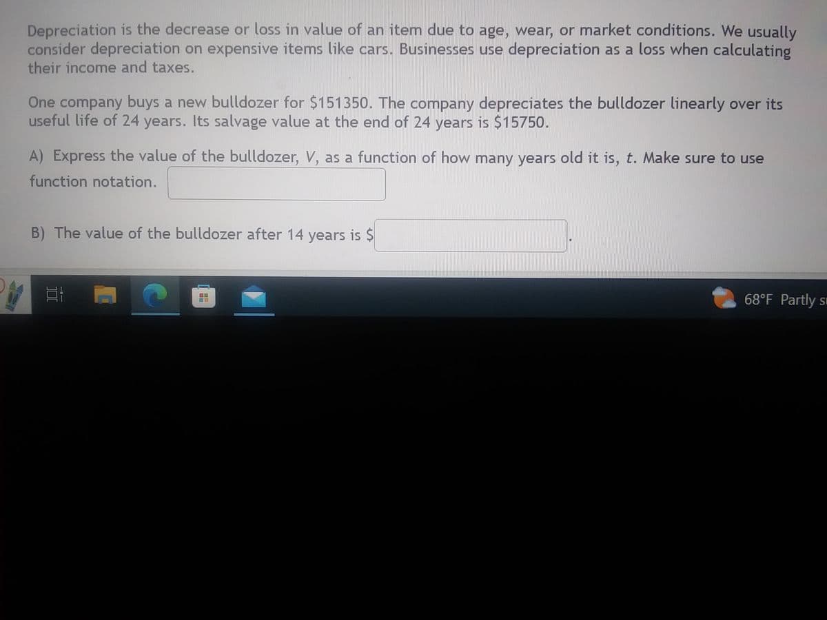 Depreciation is the decrease or loss in value of an item due to age, wear, or market conditions. We usually
consider depreciation on expensive items like cars. Businesses use depreciation as a loss when calculating
their income and taxes.
One company buys a new bulldozer for $151350. The company depreciates the bulldozer linearly over its
useful life of 24 years. Its salvage value at the end of 24 years is $15750.
A) Express the value of the bulldozer, V, as a function of how many years old it is, t. Make sure to use
function notation.
B) The value of the bulldozer after 14 years is $
# F C
==
68°F Partly s