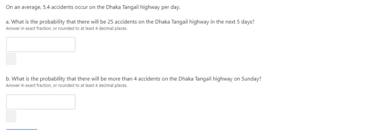 On an average, 5.4 accidents occur on the Dhaka Tangail highway per day.
a. What is the probability that there will be 25 accidents on the Dhaka Tangail highway in the next 5 days?
Answer in exact fraction, or rounded to at least 4 decimal places.
b. What is the probability that there will be more than 4 accidents on the Dhaka Tangail highway on Sunday?
Answer in exact fraction, or rounded to at least 4 decimal places.
