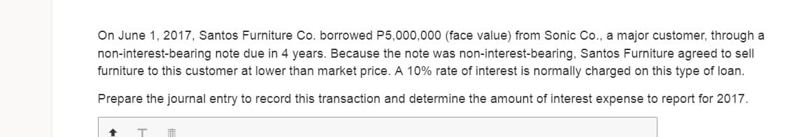 On June 1, 2017, Santos Furniture Co. borrowed P5,000,000 (face value) from Sonic Co., a major customer, through a
non-interest-bearing note due in 4 years. Because the note was non-interest-bearing, Santos Furniture agreed to sell
furniture to this customer at lower than market price. A 10% rate of interest is normally charged on this type of loan.
Prepare the journal entry to record this transaction and determine the amount of interest expense to report for 2017.
