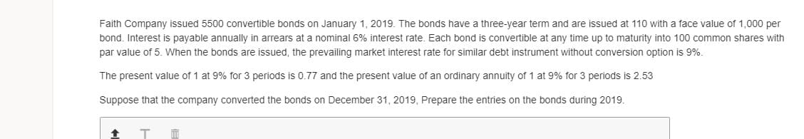 Faith Company issued 5500 convertible bonds on January 1, 2019. The bonds have a three-year term and are issued at 110 with
face value of 1,000 per
bond. Interest is payable annually in arrears at a nominal 6% interest rate. Each bond is convertible at any time up to maturity into 100 common shares with
par value of 5. When the bonds are issued, the prevailing market interest rate for similar debt instrument without conversion option is 9%.
The present value of 1 at 9% for 3 periods is 0.77 and the present value of an ordinary annuity of 1 at 9% for 3 periods is 2.53
Suppose that the company converted the bonds on December 31, 2019, Prepare the entries on the bonds during 2019.
