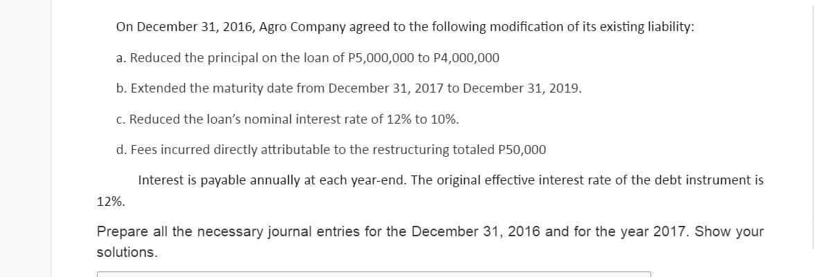 On December 31, 2016, Agro Company agreed to the following modification of its existing liability:
a. Reduced the principal on the loan of P5,000,000 to P4,000,000
b. Extended the maturity date from December 31, 2017 to December 31, 2019.
c. Reduced the loan's nominal interest rate of 12% to 10%.
d. Fees incurred directly attributable to the restructuring totaled P50,000
Interest is payable annually at each year-end. The original effective interest rate of the debt instrument is
12%.
Prepare all the necessary journal entries for the December 31, 2016 and for the year 2017. Show your
solutions.
