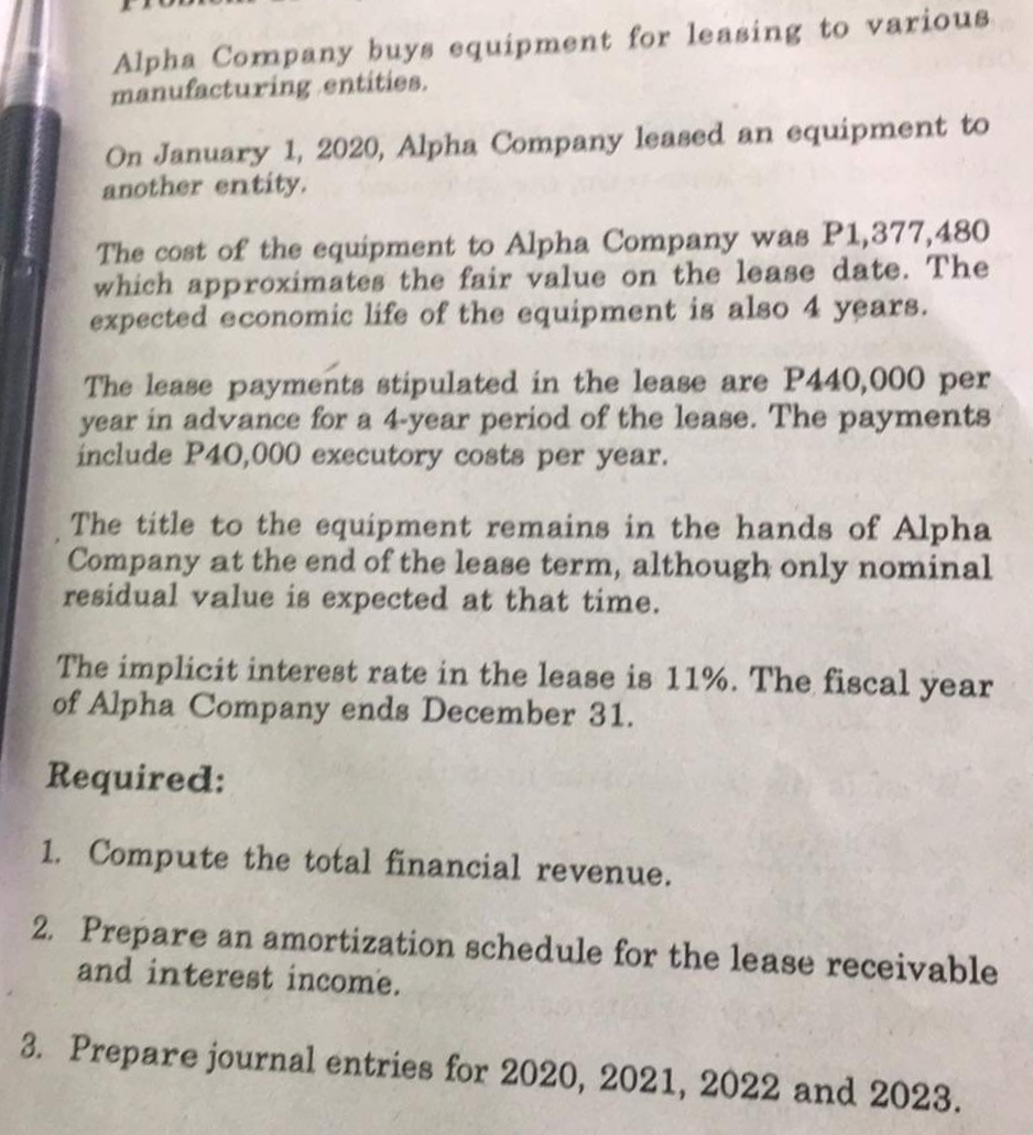 Alpha Company buys equipment for leasing to various
manufacturing entities.
On January 1, 2020, Alpha Company leased an equipment to
another entity,
The cost of the equipment to Alpha Company was P1,377,480
which approximates the fair value on the lease date. The
expected economic life of the equipment is also 4 years.
The lease payments stipulated in the lease are P440,000 per
year in advance for a 4-year period of the lease. The payments
include P40,000 executory costs per year.
The title to the equipment remains in the hands of Alpha
Company at the end of the lease term, although only nominal
residual value is expected at that time.
The implicit interest rate in the lease is 11%. The fiscal year
of Alpha Company ends December 31.
Required:
1. Compute the total financial revenue.
2. Prepare an amortization schedule for the lease receivable
and interest income.
3. Prepare journal entries for 2020, 2021, 2022 and 2023.
