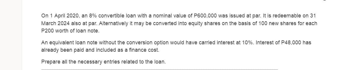 On 1 April 2020, an 8% convertible loan with a nominal value of P600,000 was issued at par. It is redeemable on 31
March 2024 also at par. Alternatively it may be converted into equity shares on the basis of 100 new shares for each
P200 worth of loan note.
An equivalent loan note without the conversion option would have carried interest at 10%. Interest of P48,000 has
already been paid and included as a finance cost.
Prepare all the necessary entries related to the loan.
