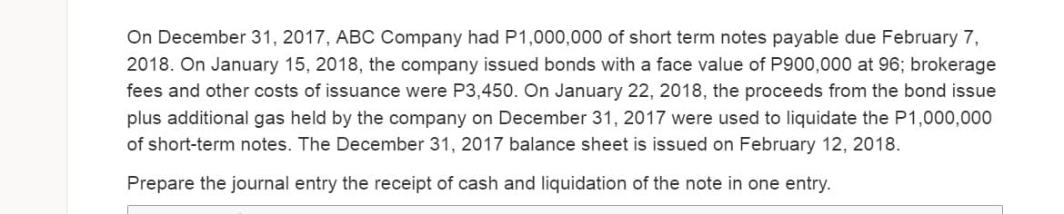 On December 31, 2017, ABC Company had P1,000,000 of short term notes payable due February 7,
2018. On January 15, 2018, the company issued bonds with a face value of P900,000 at 96; brokerage
fees and other costs of issuance were P3,450. On January 22, 2018, the proceeds from the bond issue
plus additional gas held by the company on December 31, 2017 were used to liquidate the P1,000,000
of short-term notes. The December 31, 2017 balance sheet is issued on February 12, 2018.
Prepare the journal entry the receipt of cash and liquidation of the note in one entry.
