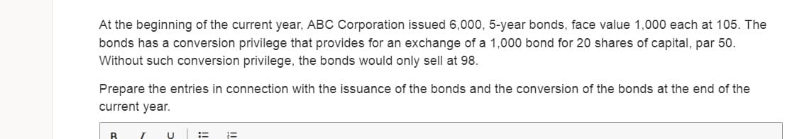 At the beginning of the current year, ABC Corporation issued 6,000, 5-year bonds, face value 1,000 each at 105. The
bonds has a conversion privilege that provides for an exchange of a 1,000 bond for 20 shares of capital, par 50.
Without such conversion privilege, the bonds would only sell at 98.
Prepare the entries in connection with the issuance of the bonds and the conversion of the bonds at the end of the
current year.
U :=
