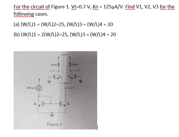 For the circuit of Figure 1. Vt-0.7 V, Kn = 125μA/V. Find V1, V2, V3 for the
following cases.
(a) (W/L)1 = (W/L)2=25, (W/L)3 = (W/L)4 = 20
(b) (W/L)1 = 2(W/L)2=25, (W/L)3 = (W/L)4 = 20
200 μA
2 J
20 kn
V₁0
HI
+2.5 V
Figura 1:
Q₂
20 k
-0 V/₂
V₂