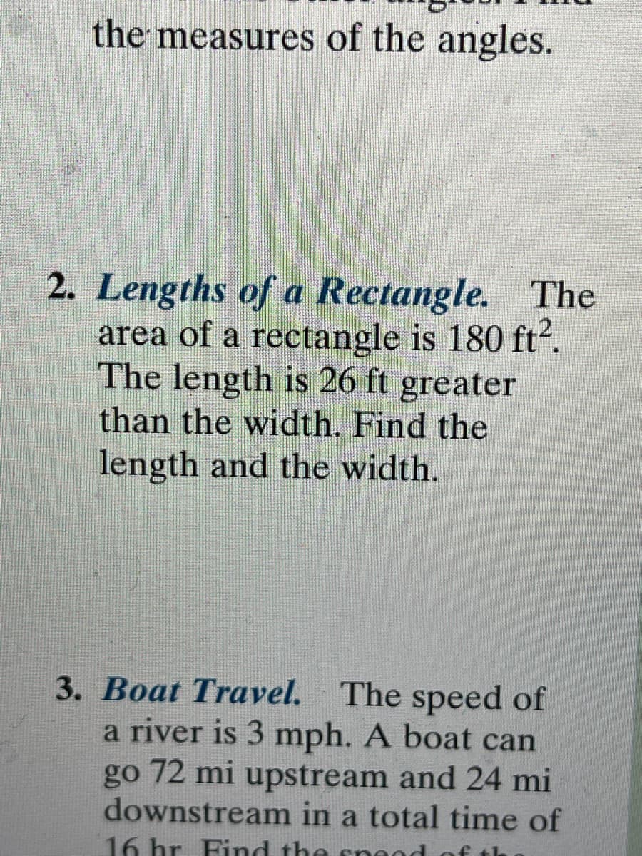 the measures of the angles.
2. Lengths of a Rectangle. The
area of a rectangle is 180 ft?.
The length is 26 ft greater
than the width. Find the
length and the width.
3. Boat Travel. The speed of
a river is 3 mph. A boat can
go 72 mi upstream and 24 mi
downstream in a total time of
16 hr Find the snond of th
