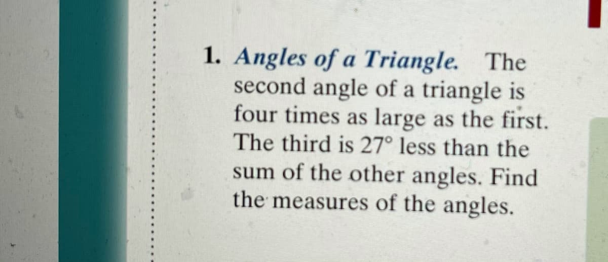 1. Angles of a Triangle. The
second angle of a triangle is
four times as large as the first.
The third is 27° less than the
sum of the other angles. Find
the measures of the angles.
