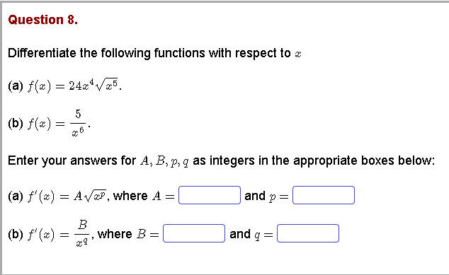 Question 8.
Differentiate the following functions with respect to
(a) f(x) = 24x*V5.
(b) f(æ) =
Enter your answers for A, B, p, q as integers in the appropriate boxes below:
and p=
(a) f'(x) = AVP , where A =
(b) f' (2)
B
where B =
and g =
