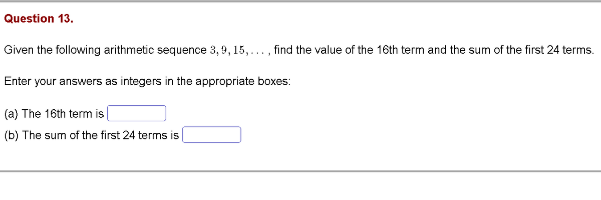 Question 13.
Given the following arithmetic sequence 3, 9, 15,
find the value of the 16th term and the sum of the first 24 terms.
Enter your answers as integers in the appropriate boxes:
(a) The 16th term is
(b) The sum of the first 24 terms is
