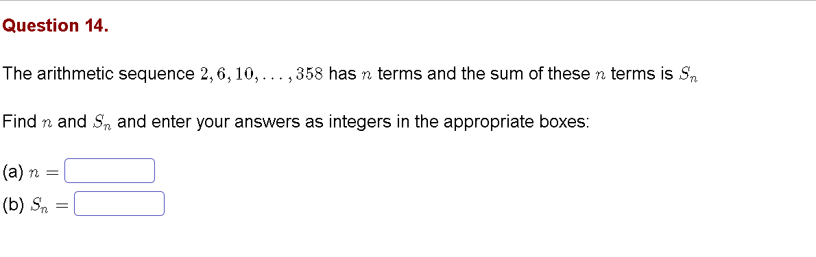 Question 14.
The arithmetic sequence 2, 6, 10, ... , 358 has n terms and the sum of these n terms is S.
Find n and Sn and enter your answers as integers in the appropriate boxes:
(а) п 3
(b) S.

