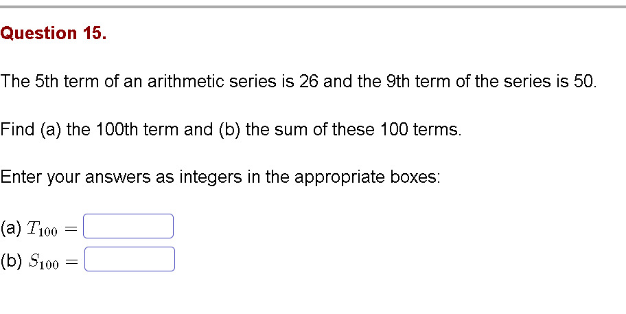Question 15.
The 5th term of an arithmetic series is 26 and the 9th term of the series is 50.
Find (a) the 100th term and (b) the sum of these 100 terms.
Enter your answers as integers in the appropriate boxes:
(a) T100
(b) S100
