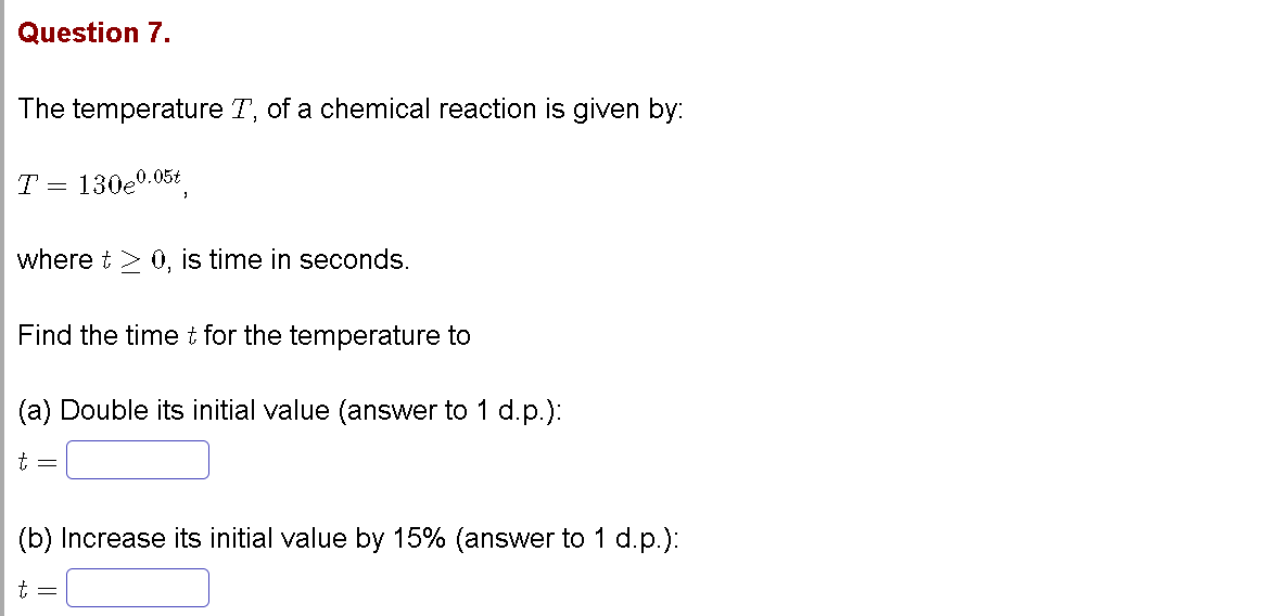 Question 7.
The temperature T, of a chemical reaction is given by:
T = 130e0.05t
where t > 0, is time in seconds.
Find the timet for the temperature to
(a) Double its initial value (answer to 1 d.p.):
(b) Increase its initial value by 15% (answer to 1 d.p.):
