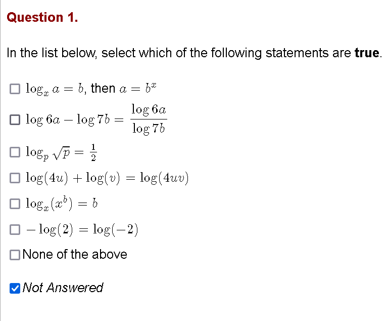 Question 1.
In the list below, select which of the following statements are true.
O log, a = b, then a =
log 6a
log 75
O log 6a – log 7b
O log, Vp =
2
log (4u) + log(v) = log(4uv)
O log, (x*) = b
O – log (2) = log(-2)
ONone of the above
MNot Answered
