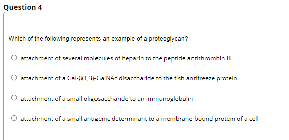 Question 4
Which of the following represents an example of a proteoglycan?
attachment of several molecules of heparin to the peptide antithrombin II
attachment of a Gal-B(1,3)-GalNAc disaccharide to the fish antifreeze protein
attachment of a small oligosaccharide to an immunoglobulin
O attachment of a small antigenic determinant to a membrane bound protein of a cell
