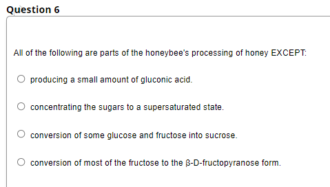 Question 6
All of the following are parts of the honeybee's processing of honey EXCEPT:
O producing a small amount of gluconic acid.
O concentrating the sugars to a supersaturated state.
conversion of some glucose and fructose into sucrose.
conversion of most of the fructose to the B-D-fructopyranose form.
