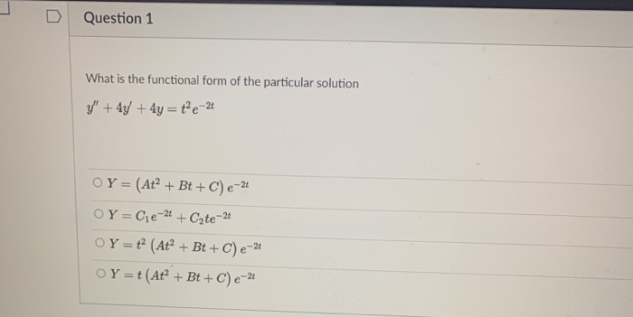 Question 1
What is the functional form of the particular solution
y" + 4/ + 4y = t²e-t
OY = (At? + Bt +C) e-*
OY = Ce-4 + Czte=2t
OY =t (At² + Bt + C) e-2u
OY =t(At² + Bt +C) e-#
