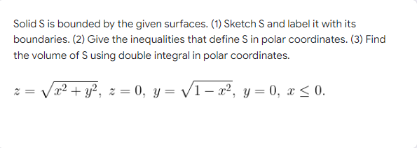 Solid S is bounded by the given surfaces. (1) Sketch S and label it with its
boundaries. (2) Give the inequalities that define S in polar coordinates. (3) Find
the volume of S using double integral in polar coordinates.
2= x² + y², z = 0, y = √/1-x², y = 0, x ≤ 0.